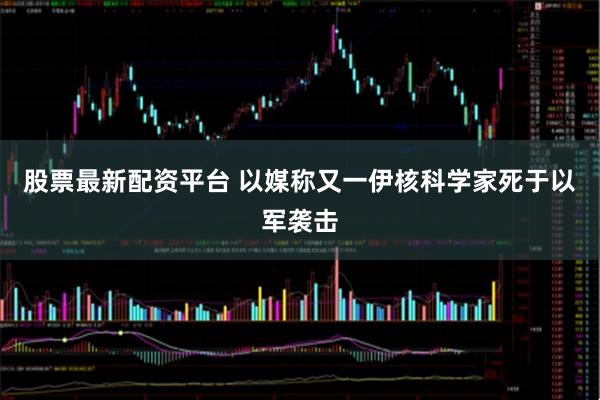 股票最新配资平台 以媒称又一伊核科学家死于以军袭击