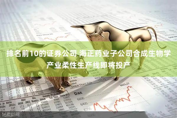 排名前10的证券公司 海正药业子公司合成生物学产业柔性生产线即将投产