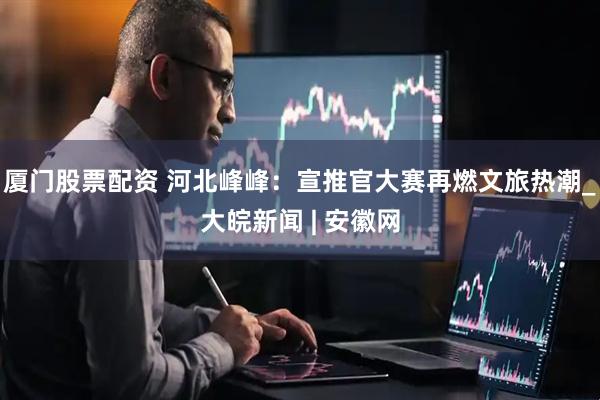 厦门股票配资 河北峰峰：宣推官大赛再燃文旅热潮_大皖新闻 | 安徽网