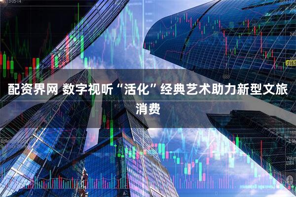配资界网 数字视听“活化”经典艺术助力新型文旅消费