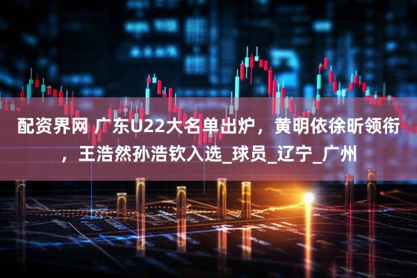配资界网 广东U22大名单出炉，黄明依徐昕领衔，王浩然孙浩钦入选_球员_辽宁_广州