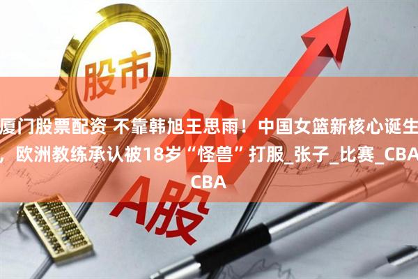 厦门股票配资 不靠韩旭王思雨！中国女篮新核心诞生，欧洲教练承认被18岁“怪兽”打服_张子_比赛_CBA