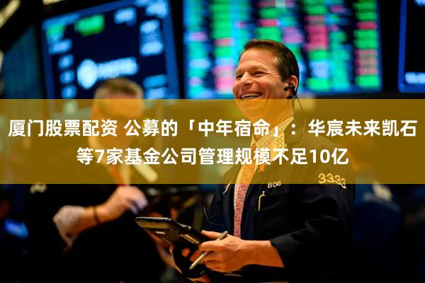 厦门股票配资 公募的「中年宿命」：华宸未来凯石等7家基金公司管理规模不足10亿