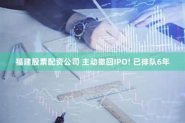 福建股票配资公司 主动撤回IPO! 已排队6年