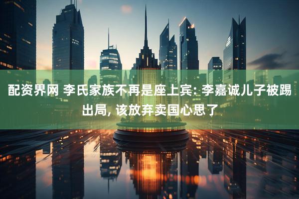 配资界网 李氏家族不再是座上宾: 李嘉诚儿子被踢出局, 该放弃卖国心思了
