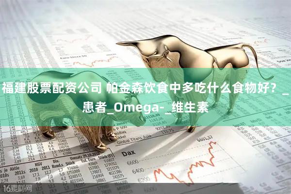 福建股票配资公司 帕金森饮食中多吃什么食物好？_患者_Omega-_维生素
