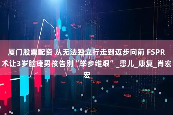 厦门股票配资 从无法独立行走到迈步向前 FSPR术让3岁脑瘫男孩告别“举步维艰”_患儿_康复_肖宏