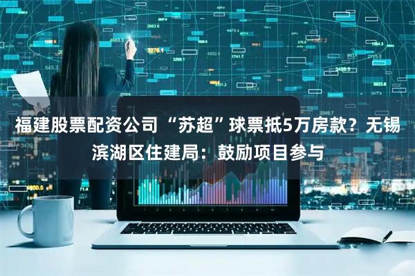 福建股票配资公司 “苏超”球票抵5万房款？无锡滨湖区住建局：鼓励项目参与