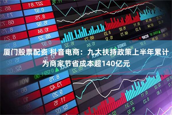 厦门股票配资 抖音电商：九大扶持政策上半年累计为商家节省成本超140亿元