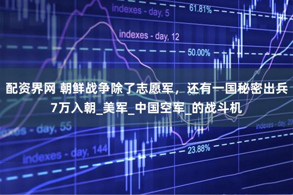配资界网 朝鲜战争除了志愿军，还有一国秘密出兵7万入朝_美军_中国空军_的战斗机