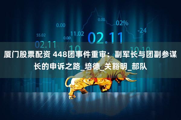 厦门股票配资 448团事件重审：副军长与团副参谋长的申诉之路_培德_关豁明_部队