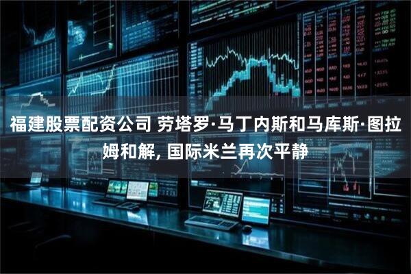 福建股票配资公司 劳塔罗·马丁内斯和马库斯·图拉姆和解, 国际米兰再次平静