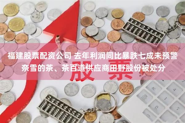 福建股票配资公司 去年利润同比暴跌七成未预警 奈雪的茶、茶百道供应商田野股份被处分