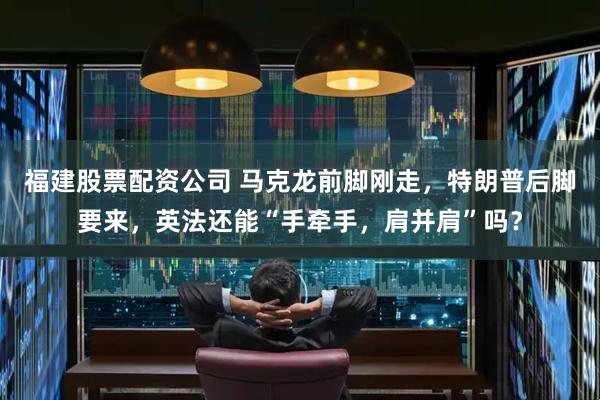 福建股票配资公司 马克龙前脚刚走，特朗普后脚要来，英法还能“手牵手，肩并肩”吗？
