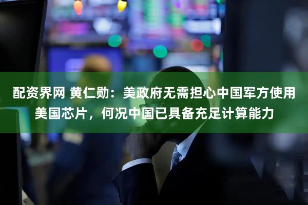 配资界网 黄仁勋：美政府无需担心中国军方使用美国芯片，何况中国已具备充足计算能力