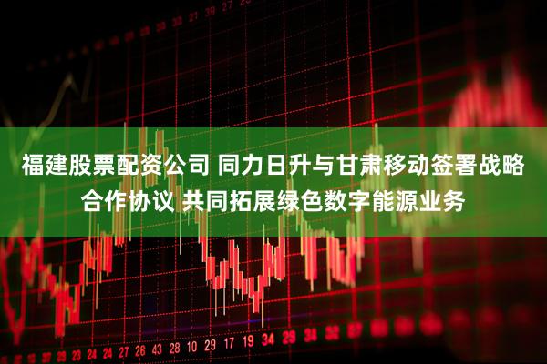 福建股票配资公司 同力日升与甘肃移动签署战略合作协议 共同拓展绿色数字能源业务
