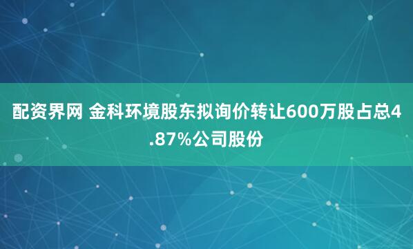 配资界网 金科环境股东拟询价转让600万股占总4.87%公司股份