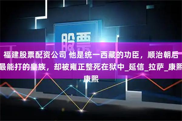 福建股票配资公司 他是统一西藏的功臣，顺治朝后最能打的皇族，却被雍正整死在狱中_延信_拉萨_康熙