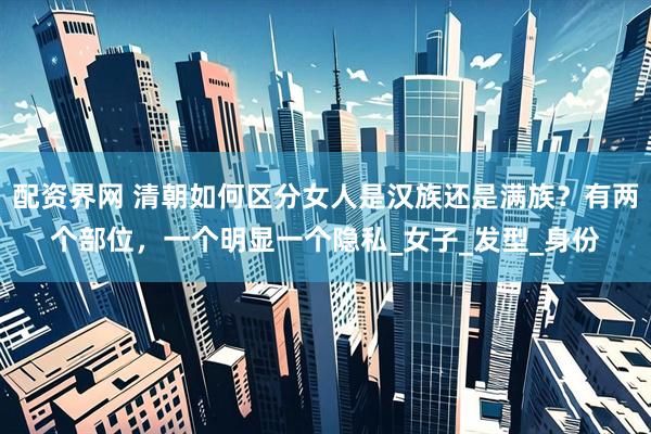 配资界网 清朝如何区分女人是汉族还是满族？有两个部位，一个明显一个隐私_女子_发型_身份