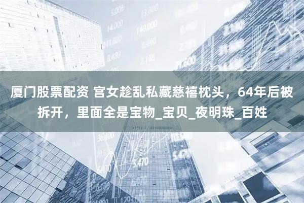 厦门股票配资 宫女趁乱私藏慈禧枕头，64年后被拆开，里面全是宝物_宝贝_夜明珠_百姓
