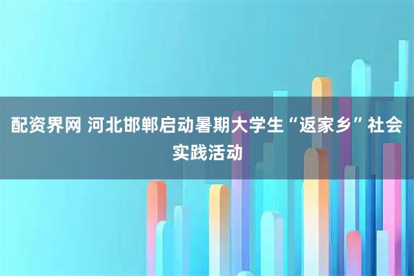 配资界网 河北邯郸启动暑期大学生“返家乡”社会实践活动
