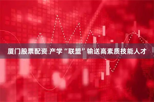 厦门股票配资 产学“联盟”输送高素质技能人才