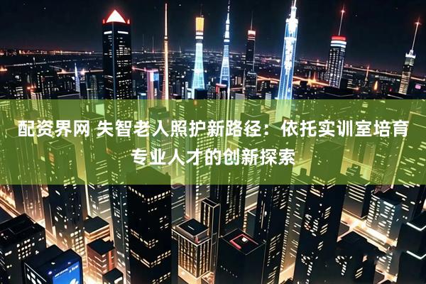 配资界网 失智老人照护新路径：依托实训室培育专业人才的创新探索