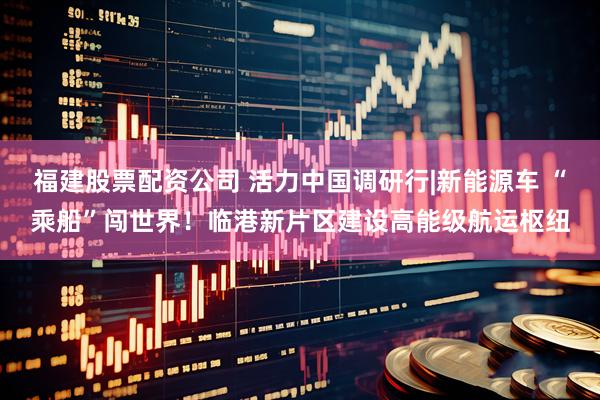 福建股票配资公司 活力中国调研行|新能源车 “乘船”闯世界！临港新片区建设高能级航运枢纽
