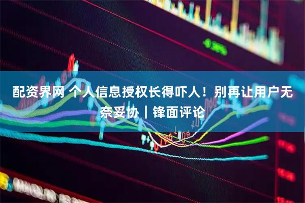 配资界网 个人信息授权长得吓人！别再让用户无奈妥协｜锋面评论