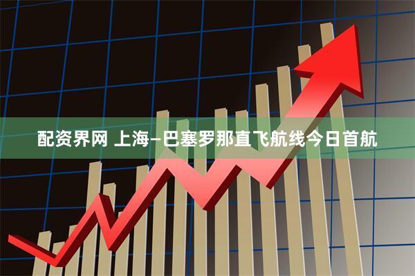 配资界网 上海—巴塞罗那直飞航线今日首航