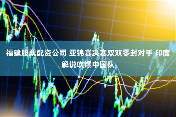 福建股票配资公司 亚锦赛决赛双双零封对手 印度解说吹爆中国队