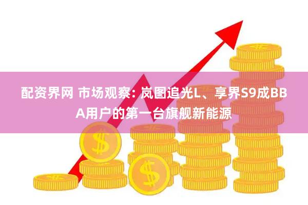 配资界网 市场观察: 岚图追光L、享界S9成BBA用户的第一台旗舰新能源