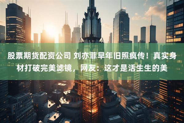 股票期货配资公司 刘亦菲早年旧照疯传！真实身材打破完美滤镜，网友：这才是活生生的美