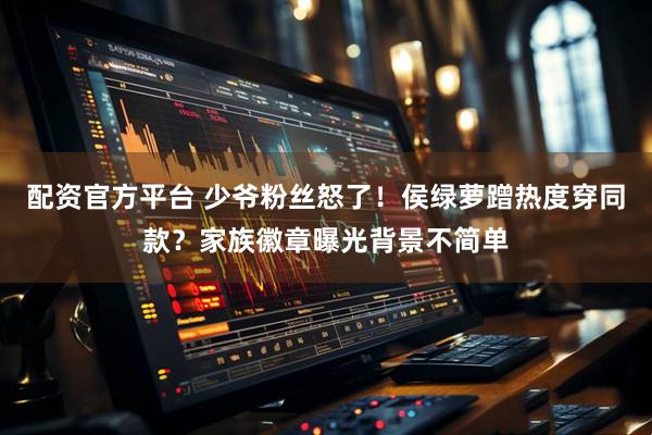 配资官方平台 少爷粉丝怒了！侯绿萝蹭热度穿同款？家族徽章曝光背景不简单