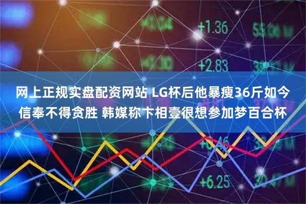 网上正规实盘配资网站 LG杯后他暴瘦36斤如今信奉不得贪胜 韩媒称卞相壹很想参加梦百合杯