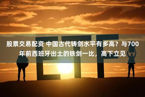 股票交易配资 中国古代铸剑水平有多高？与700年前西班牙出土的铁剑一比，高下立见
