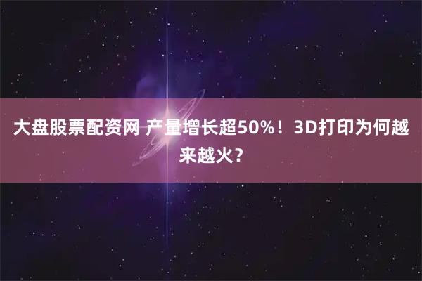 大盘股票配资网 产量增长超50%！3D打印为何越来越火？