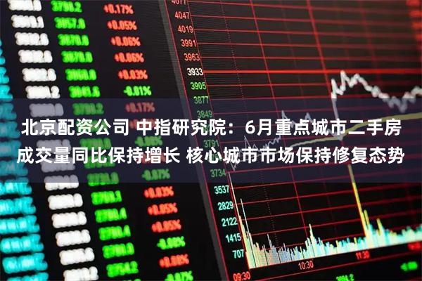 北京配资公司 中指研究院:6月重点城市二手房成交量同比保持增长 核心城市市场保持修复态势