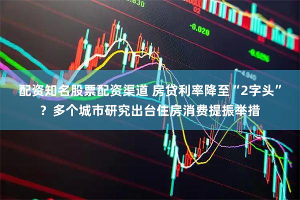 配资知名股票配资渠道 房贷利率降至“2字头”？多个城市研究出台住房消费提振举措