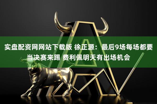 实盘配资网网站下载版 徐正源：最后9场每场都要当决赛来踢 费利佩明天有出场机会