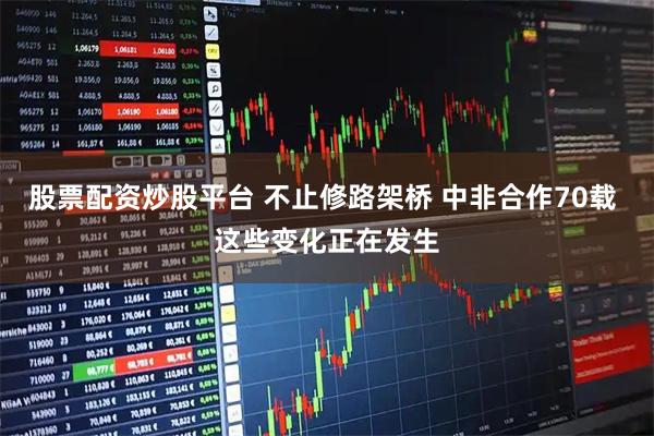 股票配资炒股平台 不止修路架桥 中非合作70载 这些变化正在发生