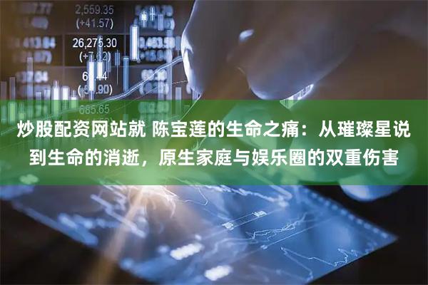 炒股配资网站就 陈宝莲的生命之痛：从璀璨星说到生命的消逝，原生家庭与娱乐圈的双重伤害