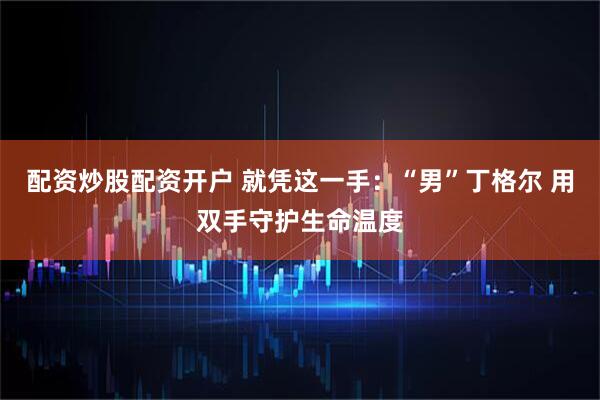 配资炒股配资开户 就凭这一手：“男”丁格尔 用双手守护生命温度