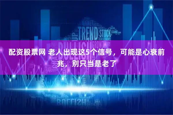 配资股票网 老人出现这5个信号，可能是心衰前兆，别只当是老了