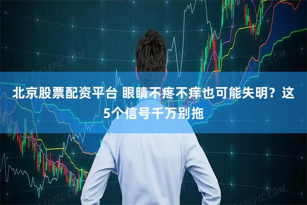 北京股票配资平台 眼睛不疼不痒也可能失明？这5个信号千万别拖