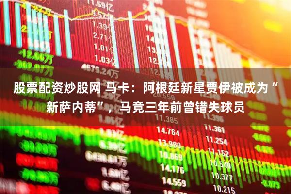 股票配资炒股网 马卡：阿根廷新星贾伊被成为“新萨内蒂”，马竞三年前曾错失球员