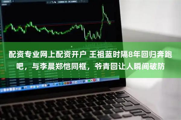 配资专业网上配资开户 王祖蓝时隔8年回归奔跑吧，与李晨郑恺同框，爷青回让人瞬间破防